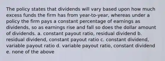 The policy states that dividends will vary based upon how much excess funds the firm has from year-to-year, whereas under a policy the firm pays a constant percentage of earnings as dividends, so as earnings rise and fall so does the dollar amount of dividends. a. constant payout ratio, residual dividend b. residual dividend, constant payout ratio c. constant dividend, variable payout ratio d. variable payout ratio, constant dividend e. none of the above