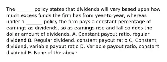 The _______ policy states that dividends will vary based upon how much excess funds the firm has from year-to-year, whereas under a _______ policy the firm pays a constant percentage of earnings as dividends, so as earnings rise and fall so does the dollar amount of dividends. A. Constant payout ratio, regular dividend B. Regular dividend, constant payout ratio C. Constant dividend, variable payout ratio D. Variable payout ratio, constant dividend E. None of the above