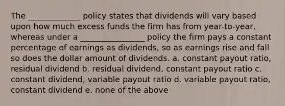 The _____________ policy states that dividends will vary based upon how much excess funds the firm has from year-to-year, whereas under a ________________ policy the firm pays a constant percentage of earnings as dividends, so as earnings rise and fall so does the dollar amount of dividends. a. constant payout ratio, residual dividend b. residual dividend, constant payout ratio c. constant dividend, variable payout ratio d. variable payout ratio, constant dividend e. none of the above