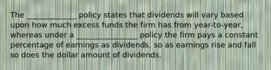 The _____________ policy states that dividends will vary based upon how much excess funds the firm has from year-to-year, whereas under a ________________ policy the firm pays a constant percentage of earnings as dividends, so as earnings rise and fall so does the dollar amount of dividends.