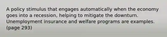 A policy stimulus that engages automatically when the economy goes into a recession, helping to mitigate the downturn. Unemployment insurance and welfare programs are examples. (page 293)