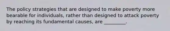 The policy strategies that are designed to make poverty more bearable for individuals, rather than designed to attack poverty by reaching its fundamental causes, are _________.