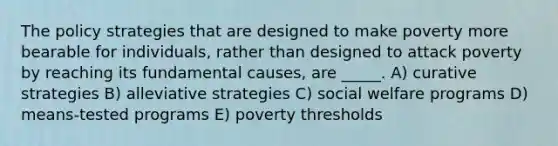 The policy strategies that are designed to make poverty more bearable for individuals, rather than designed to attack poverty by reaching its fundamental causes, are _____. A) curative strategies B) alleviative strategies C) social welfare programs D) means-tested programs E) poverty thresholds