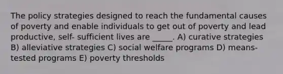 The policy strategies designed to reach the fundamental causes of poverty and enable individuals to get out of poverty and lead productive, self- sufficient lives are _____. A) curative strategies B) alleviative strategies C) social welfare programs D) means-tested programs E) poverty thresholds