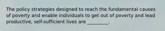 The policy strategies designed to reach the fundamental causes of poverty and enable individuals to get out of poverty and lead productive, self-sufficient lives are _________.