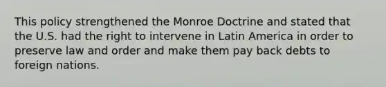 This policy strengthened the Monroe Doctrine and stated that the U.S. had the right to intervene in Latin America in order to preserve law and order and make them pay back debts to foreign nations.