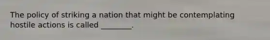 The policy of striking a nation that might be contemplating hostile actions is called ________.