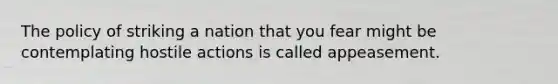 The policy of striking a nation that you fear might be contemplating hostile actions is called appeasement.