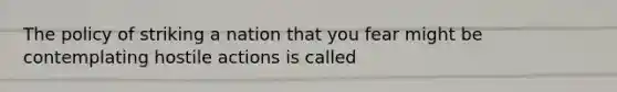 The policy of striking a nation that you fear might be contemplating hostile actions is called
