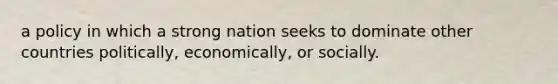 a policy in which a strong nation seeks to dominate other countries politically, economically, or socially.