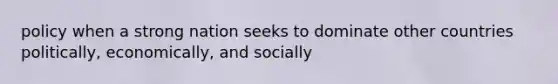 policy when a strong nation seeks to dominate other countries politically, economically, and socially