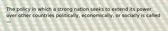 The policy in which a strong nation seeks to extend its power over other countries politically, economically, or socially is called—