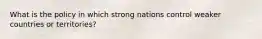 What is the policy in which strong nations control weaker countries or territories?