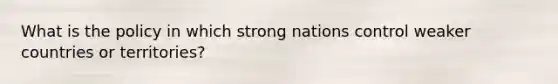 What is the policy in which strong nations control weaker countries or territories?