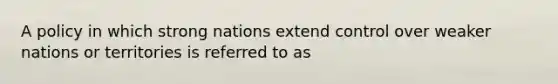 A policy in which strong nations extend control over weaker nations or territories is referred to as