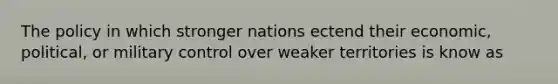 The policy in which stronger nations ectend their economic, political, or military control over weaker territories is know as