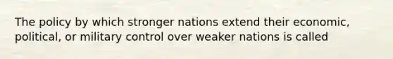 The policy by which stronger nations extend their economic, political, or military control over weaker nations is called