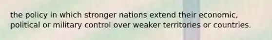 the policy in which stronger nations extend their economic, political or military control over weaker territories or countries.