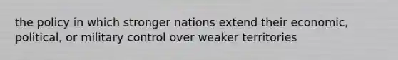 the policy in which stronger nations extend their economic, political, or military control over weaker territories