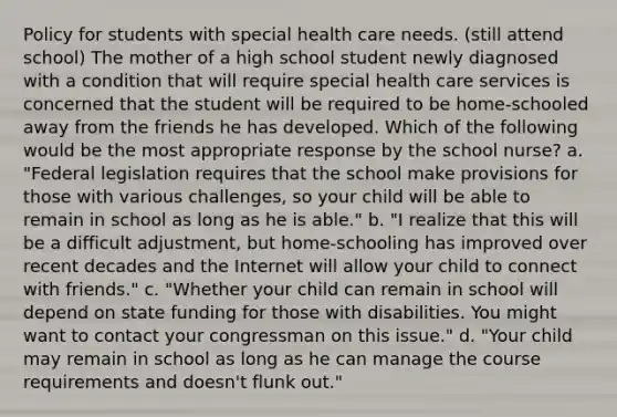 Policy for students with special health care needs. (still attend school) The mother of a high school student newly diagnosed with a condition that will require special health care services is concerned that the student will be required to be home-schooled away from the friends he has developed. Which of the following would be the most appropriate response by the school nurse? a. "Federal legislation requires that the school make provisions for those with various challenges, so your child will be able to remain in school as long as he is able." b. "I realize that this will be a difficult adjustment, but home-schooling has improved over recent decades and the Internet will allow your child to connect with friends." c. "Whether your child can remain in school will depend on state funding for those with disabilities. You might want to contact your congressman on this issue." d. "Your child may remain in school as long as he can manage the course requirements and doesn't flunk out."