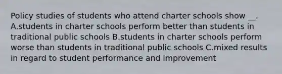 Policy studies of students who attend charter schools show __. A.students in charter schools perform better than students in traditional public schools B.students in charter schools perform worse than students in traditional public schools C.mixed results in regard to student performance and improvement