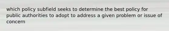 which policy subfield seeks to determine the best policy for public authorities to adopt to address a given problem or issue of concern