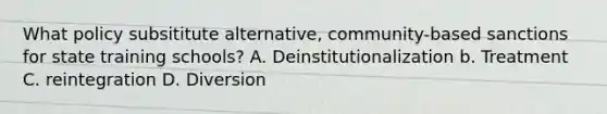 What policy subsititute alternative, community-based sanctions for state training schools? A. Deinstitutionalization b. Treatment C. reintegration D. Diversion