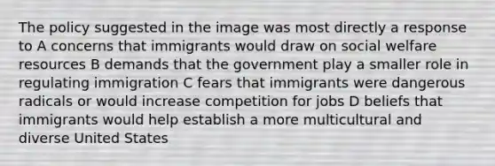 The policy suggested in the image was most directly a response to A concerns that immigrants would draw on social welfare resources B demands that the government play a smaller role in regulating immigration C fears that immigrants were dangerous radicals or would increase competition for jobs D beliefs that immigrants would help establish a more multicultural and diverse United States