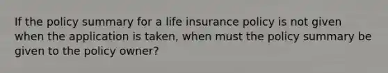 If the policy summary for a life insurance policy is not given when the application is taken, when must the policy summary be given to the policy owner?