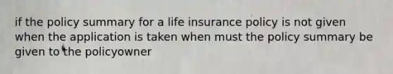 if the policy summary for a life insurance policy is not given when the application is taken when must the policy summary be given to the policyowner