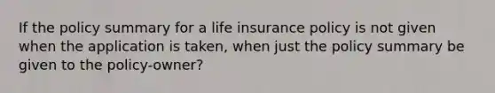 If the policy summary for a life insurance policy is not given when the application is taken, when just the policy summary be given to the policy-owner?