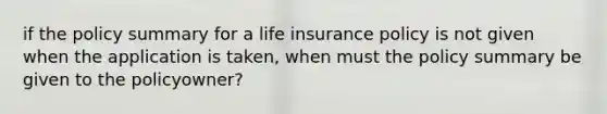 if the policy summary for a life insurance policy is not given when the application is taken, when must the policy summary be given to the policyowner?