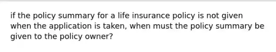 if the policy summary for a life insurance policy is not given when the application is taken, when must the policy summary be given to the policy owner?