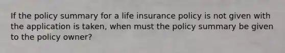 If the policy summary for a life insurance policy is not given with the application is taken, when must the policy summary be given to the policy owner?