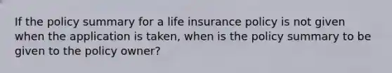 If the policy summary for a life insurance policy is not given when the application is taken, when is the policy summary to be given to the policy owner?