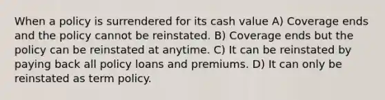 When a policy is surrendered for its cash value A) Coverage ends and the policy cannot be reinstated. B) Coverage ends but the policy can be reinstated at anytime. C) It can be reinstated by paying back all policy loans and premiums. D) It can only be reinstated as term policy.