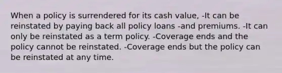 When a policy is surrendered for its cash value, -It can be reinstated by paying back all policy loans -and premiums. -It can only be reinstated as a term policy. -Coverage ends and the policy cannot be reinstated. -Coverage ends but the policy can be reinstated at any time.