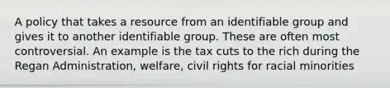 A policy that takes a resource from an identifiable group and gives it to another identifiable group. These are often most controversial. An example is the tax cuts to the rich during the Regan Administration, welfare, civil rights for racial minorities