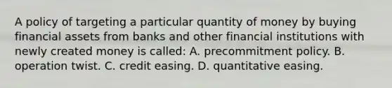 A policy of targeting a particular quantity of money by buying financial assets from banks and other financial institutions with newly created money is called: A. precommitment policy. B. operation twist. C. credit easing. D. quantitative easing.