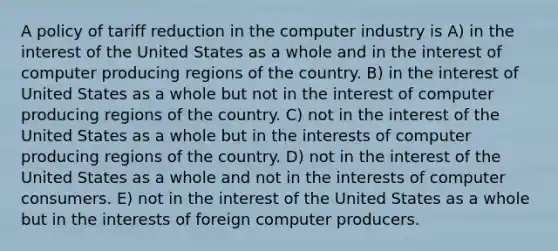 A policy of tariff reduction in the computer industry is A) in the interest of the United States as a whole and in the interest of computer producing regions of the country. B) in the interest of United States as a whole but not in the interest of computer producing regions of the country. C) not in the interest of the United States as a whole but in the interests of computer producing regions of the country. D) not in the interest of the United States as a whole and not in the interests of computer consumers. E) not in the interest of the United States as a whole but in the interests of foreign computer producers.