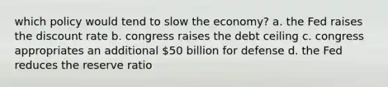 which policy would tend to slow the economy? a. the Fed raises the discount rate b. congress raises the debt ceiling c. congress appropriates an additional 50 billion for defense d. the Fed reduces the reserve ratio