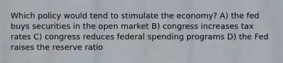 Which policy would tend to stimulate the economy? A) the fed buys securities in the open market B) congress increases tax rates C) congress reduces federal spending programs D) the Fed raises the reserve ratio