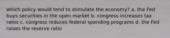 which policy would tend to stimulate the economy? a. the Fed buys securities in the open market b. congress increases tax rates c. congress reduces federal spending programs d. the Fed raises the reserve ratio