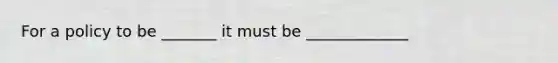 For a policy to be _______ it must be _____________