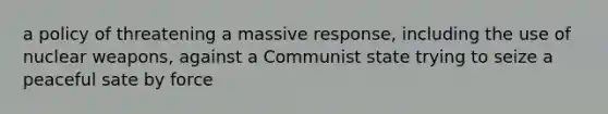 a policy of threatening a massive response, including the use of nuclear weapons, against a Communist state trying to seize a peaceful sate by force