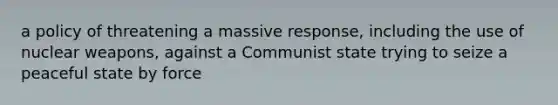 a policy of threatening a massive response, including the use of nuclear weapons, against a Communist state trying to seize a peaceful state by force