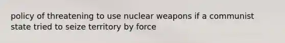 policy of threatening to use nuclear weapons if a communist state tried to seize territory by force