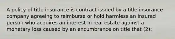 A policy of title insurance is contract issued by a title insurance company agreeing to reimburse or hold harmless an insured person who acquires an interest in real estate against a monetary loss caused by an encumbrance on title that (2):