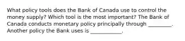 What policy tools does the Bank of Canada use to control the money​ supply? Which tool is the most​ important? The Bank of Canada conducts monetary policy principally through _________. Another policy the Bank uses is ____________.