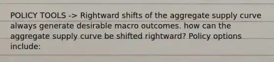 POLICY TOOLS -> Rightward shifts of the aggregate supply curve always generate desirable macro outcomes. how can the aggregate supply curve be shifted rightward? Policy options include: